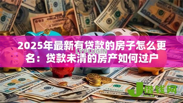 2025年最新有贷款的房子怎么更名:贷款未清的房产如何过户 2025年最新有贷款的房子怎么更名:贷款未清的房产如何过户