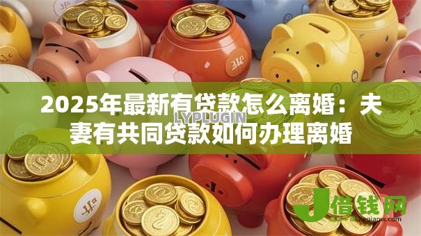 2025年最新有贷款怎么离婚:夫妻有共同贷款如何办理离婚 2025年最新有贷款怎么离婚:夫妻有共同贷款如何办理离婚