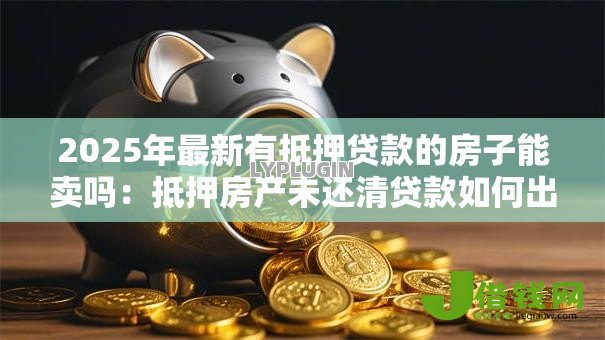2025年最新有抵押贷款的房子能卖吗:抵押房产未还清贷款如何出售 2025年最新有抵押贷款的房子能卖吗:抵押房产未还清贷款如何出售