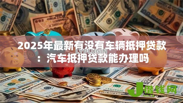 2025年最新有没有车辆抵押贷款:汽车抵押贷款能办理吗 2025年最新有没有车辆抵押贷款:汽车抵押贷款能办理吗