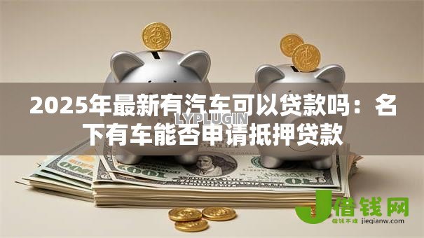 2025年最新有汽车可以贷款吗：名下有车能否申请抵押贷款
