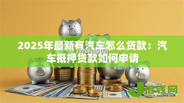 2025年最新有汽车怎么贷款:汽车抵押贷款如何申请 2025年最新有汽车怎么贷款:汽车抵押贷款如何申请