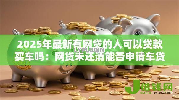 2025年最新有网贷的人可以贷款买车吗：网贷未还清能否申请车贷