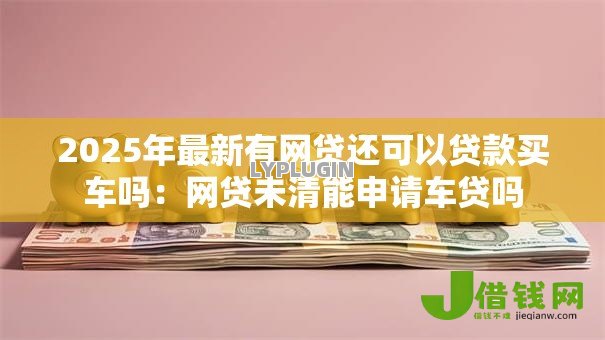 2025年最新有网贷还可以贷款买车吗:网贷未清能申请车贷吗 2025年最新有网贷还可以贷款买车吗:网贷未清能申请车贷吗