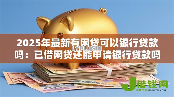2025年最新有网贷可以银行贷款吗：已借网贷还能申请银行贷款吗