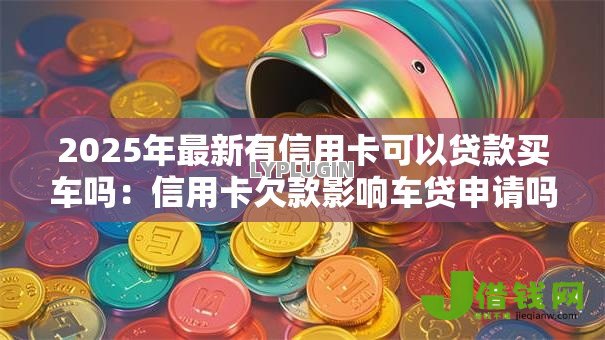 2025年最新有信用卡可以贷款买车吗:信用卡欠款影响车贷申请吗 2025年最新有信用卡可以贷款买车吗:信用卡欠款影响车贷申请吗