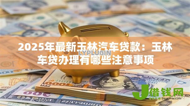 2025年最新玉林汽车贷款:玉林车贷办理有哪些注意事项 2025年最新玉林汽车贷款:玉林车贷办理有哪些注意事项