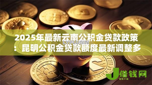 2025年最新云南公积金贷款政策:昆明公积金贷款额度最新调整多少 2025年最新云南公积金贷款政策:昆明公积金贷款额度最新调整多少