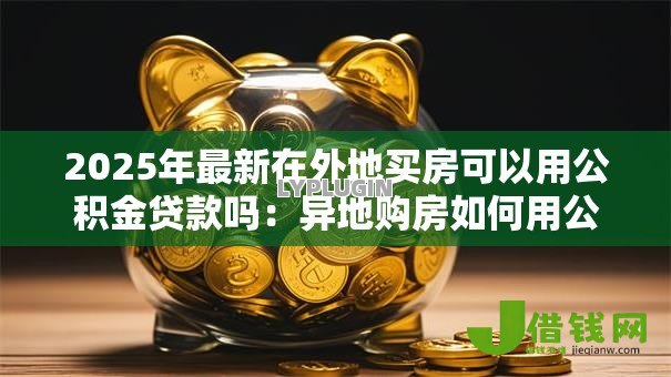 2025年最新在外地买房可以用公积金贷款吗:异地购房如何用公积金贷款 2025年最新在外地买房可以用公积金贷款吗:异地购房如何用公积金贷款