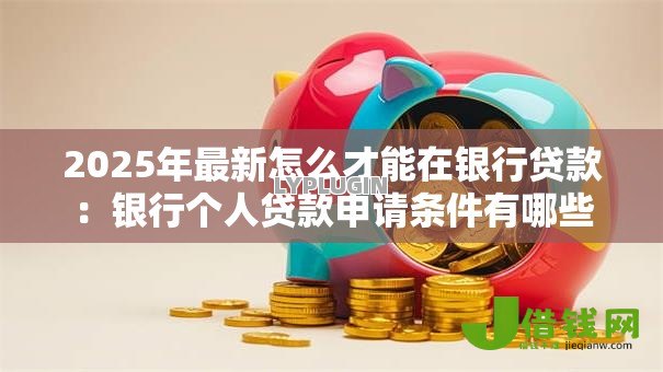 2025年最新怎么才能在银行贷款:银行个人贷款申请条件有哪些 2025年最新怎么才能在银行贷款:银行个人贷款申请条件有哪些