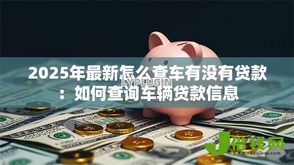 2025年最新怎么查车有没有贷款:如何查询车辆贷款信息 2025年最新怎么查车有没有贷款:如何查询车辆贷款信息
