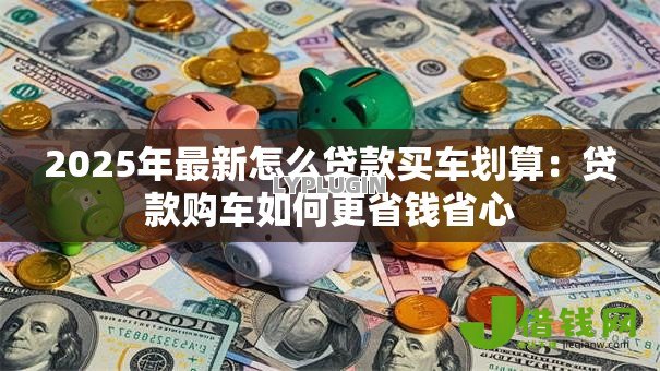 2025年最新怎么贷款买车划算：贷款购车如何更省钱省心