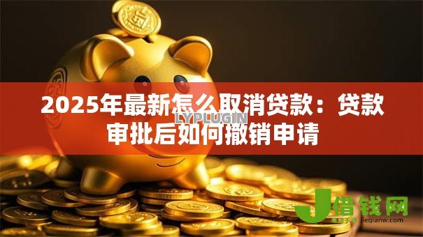 2025年最新怎么取消贷款:贷款审批后如何撤销申请 2025年最新怎么取消贷款:贷款审批后如何撤销申请