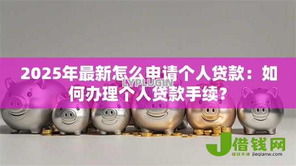 2025年最新怎么申请个人贷款:如何办理个人贷款手续? 2025年最新怎么申请个人贷款:如何办理个人贷款手续?