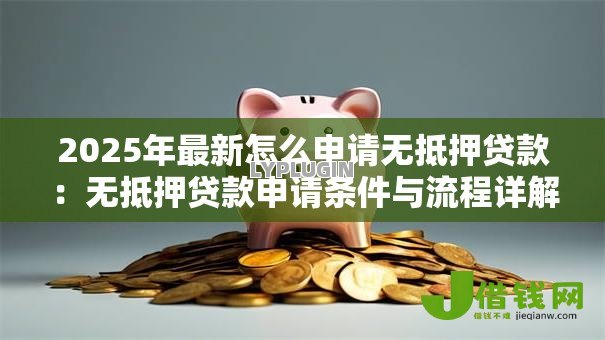 2025年最新怎么申请无抵押贷款:无抵押贷款申请条件与流程详解 2025年最新怎么申请无抵押贷款:无抵押贷款申请条件与流程详解