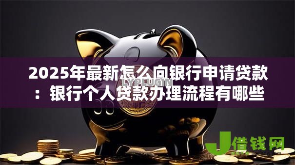 2025年最新怎么向银行申请贷款:银行个人贷款办理流程有哪些 2025年最新怎么向银行申请贷款:银行个人贷款办理流程有哪些
