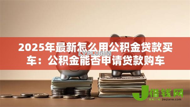 2025年最新怎么用公积金贷款买车：公积金能否申请贷款购车