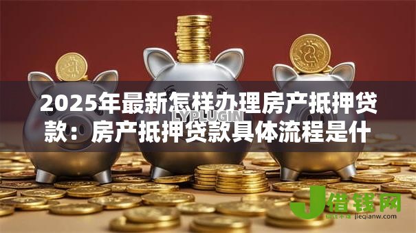 2025年最新怎样办理房产抵押贷款：房产抵押贷款具体流程是什么
