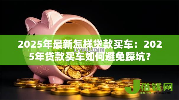 2025年最新怎样贷款买车:2025年贷款买车如何避免踩坑? 2025年最新怎样贷款买车:2025年贷款买车如何避免踩坑?