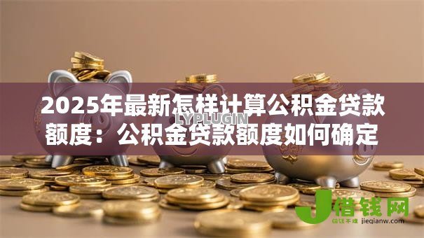 2025年最新怎样计算公积金贷款额度:公积金贷款额度如何确定 2025年最新怎样计算公积金贷款额度:公积金贷款额度如何确定