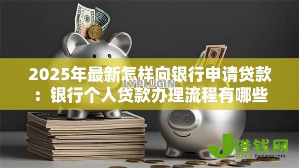 2025年最新怎样向银行申请贷款：银行个人贷款办理流程有哪些