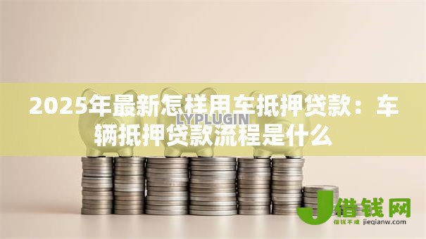 2025年最新怎样用车抵押贷款：车辆抵押贷款流程是什么