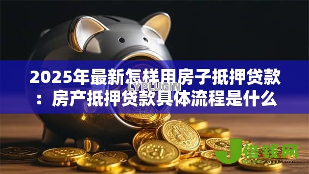 2025年最新怎样用房子抵押贷款:房产抵押贷款具体流程是什么 2025年最新怎样用房子抵押贷款:房产抵押贷款具体流程是什么