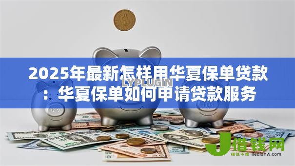 2025年最新怎样用华夏保单贷款:华夏保单如何申请贷款服务 2025年最新怎样用华夏保单贷款:华夏保单如何申请贷款服务