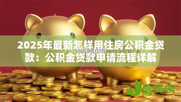 2025年最新怎样用住房公积金贷款:公积金贷款申请流程详解 2025年最新怎样用住房公积金贷款:公积金贷款申请流程详解