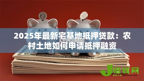 2025年最新宅基地抵押贷款:农村土地如何申请抵押融资 2025年最新宅基地抵押贷款:农村土地如何申请抵押融资
