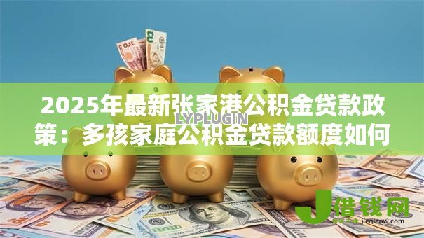 2025年最新张家港公积金贷款政策:多孩家庭公积金贷款额度如何上浮 2025年最新张家港公积金贷款政策:多孩家庭公积金贷款额度如何上浮