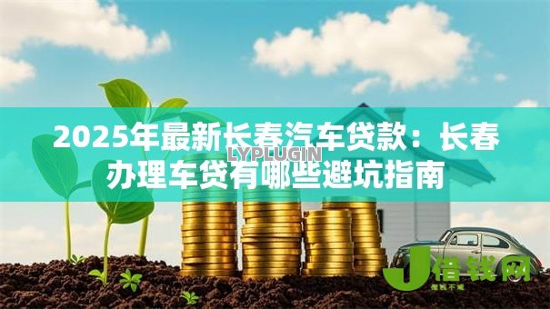 2025年最新长春汽车贷款：长春办理车贷有哪些避坑指南