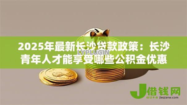 2025年最新长沙贷款政策:长沙青年人才能享受哪些公积金优惠? 2025年最新长沙贷款政策:长沙青年人才能享受哪些公积金优惠?