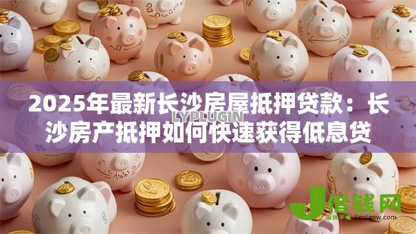 2025年最新长沙房屋抵押贷款:长沙房产抵押如何快速获得低息贷款? 2025年最新长沙房屋抵押贷款:长沙房产抵押如何快速获得低息贷款?