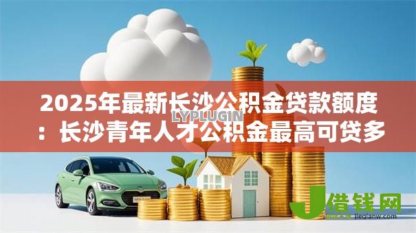 2025年最新长沙公积金贷款额度：长沙青年人才公积金最高可贷多少