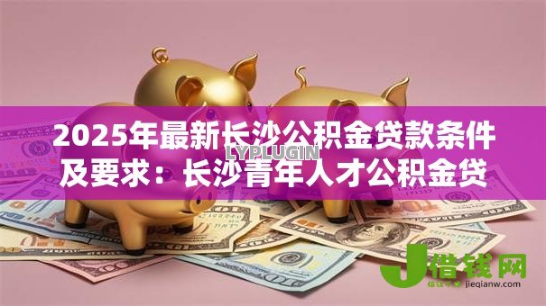 2025年最新长沙公积金贷款条件及要求：长沙青年人才公积金贷款如何申请？