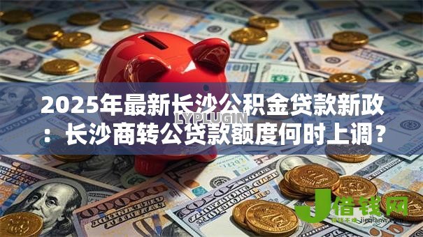 2025年最新长沙公积金贷款新政:长沙商转公贷款额度何时上调? 2025年最新长沙公积金贷款新政:长沙商转公贷款额度何时上调?