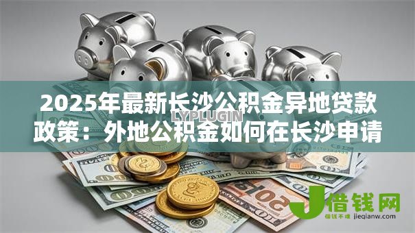 2025年最新长沙公积金异地贷款政策:外地公积金如何在长沙申请购房贷款 2025年最新长沙公积金异地贷款政策:外地公积金如何在长沙申请购房贷款