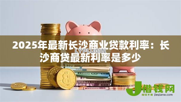 2025年最新长沙商业贷款利率：长沙商贷最新利率是多少