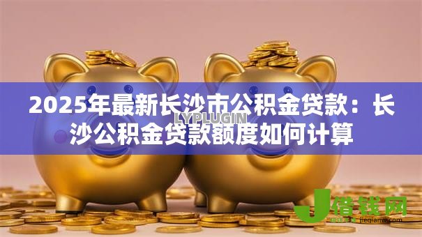 2025年最新长沙市公积金贷款:长沙公积金贷款额度如何计算 2025年最新长沙市公积金贷款:长沙公积金贷款额度如何计算