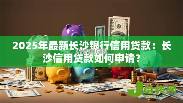 2025年最新长沙银行信用贷款:长沙信用贷款如何申请? 2025年最新长沙银行信用贷款:长沙信用贷款如何申请?