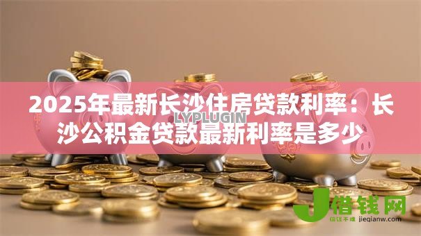 2025年最新长沙住房贷款利率：长沙公积金贷款最新利率是多少