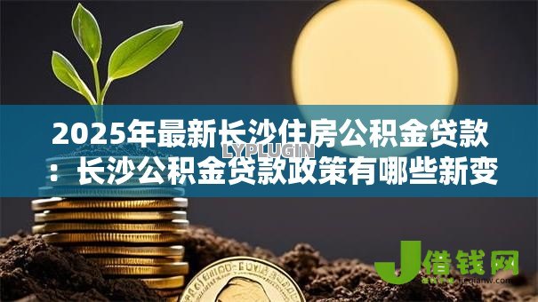 2025年最新长沙住房公积金贷款:长沙公积金贷款政策有哪些新变化 2025年最新长沙住房公积金贷款:长沙公积金贷款政策有哪些新变化