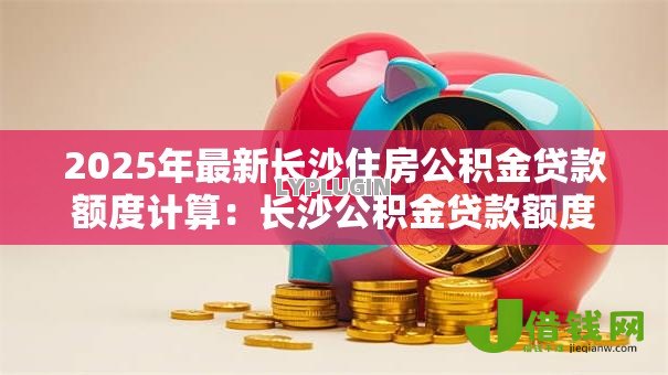 2025年最新长沙住房公积金贷款额度计算:长沙公积金贷款额度如何确定 2025年最新长沙住房公积金贷款额度计算:长沙公积金贷款额度如何确定