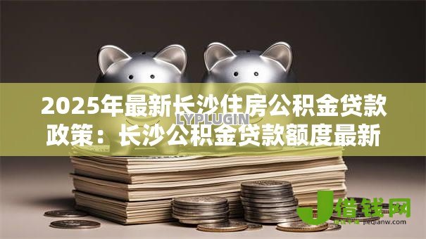 2025年最新长沙住房公积金贷款政策：长沙公积金贷款额度最新调整细则