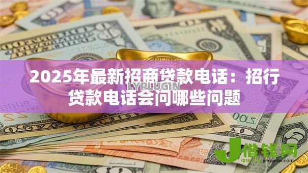 2025年最新招商贷款电话:招行贷款电话会问哪些问题 2025年最新招商贷款电话:招行贷款电话会问哪些问题