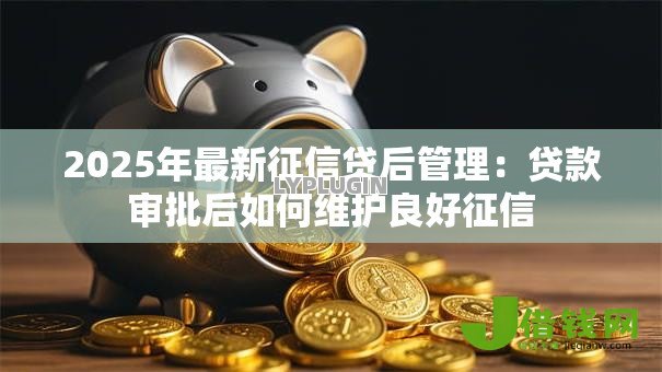 2025年最新征信贷后管理:贷款审批后如何维护良好征信 2025年最新征信贷后管理:贷款审批后如何维护良好征信