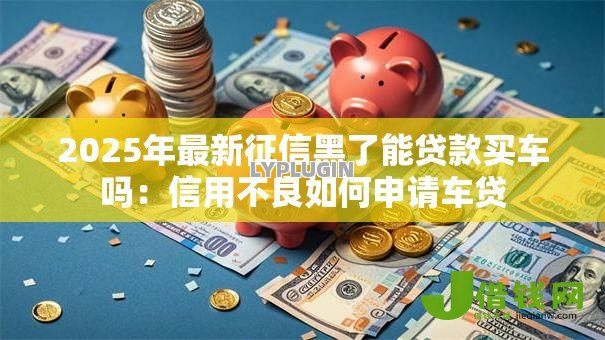 2025年最新征信黑了能贷款买车吗:信用不良如何申请车贷 2025年最新征信黑了能贷款买车吗:信用不良如何申请车贷