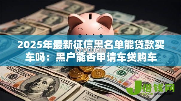 2025年最新征信黑名单能贷款买车吗:黑户能否申请车贷购车 2025年最新征信黑名单能贷款买车吗:黑户能否申请车贷购车