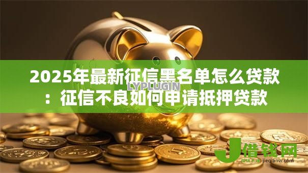 2025年最新征信黑名单怎么贷款:征信不良如何申请抵押贷款 2025年最新征信黑名单怎么贷款:征信不良如何申请抵押贷款
